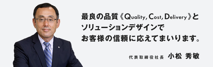 最良の品質（Quality, Cost, Delivery）とソリューションデザインでお客様の信頼に応えてまいります。代表取締役社長　小松 秀敏