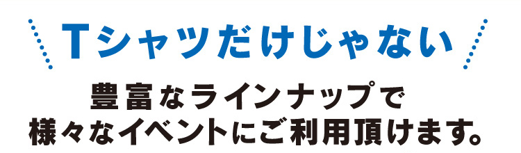 Tシャツだけじゃない。豊富なラインナップで様々なイベントにご利用頂けます。