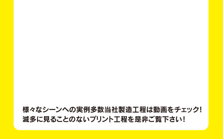 様々なシーンへの実例多数当社製造工程は動画をチェック！滅多に見ることのないプリント工程を是非ご覧下さい！